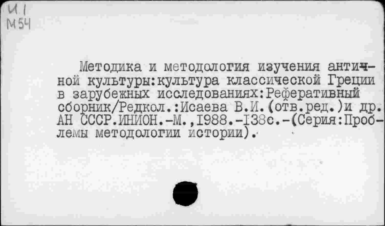 ﻿И I 1М5Ч
Методика и методология изучения античной культуры:культура классической Греции в зарубежных исследованиях:Реферативный сборник/Редкол.:Исаева В.И.(отв.ред.)и др. АН СССР.ИНИОН.-М.,1988.-138с.-(Серия:Проб-лемы методологии истории).-